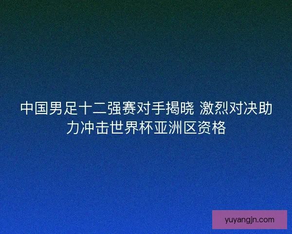 中国男足十二强赛对手揭晓 激烈对决助力冲击世界杯亚洲区资格 中国男足十二强赛对手揭晓 激烈对决助力冲击世界杯亚洲区资格
