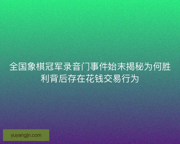 全国象棋冠军录音门事件始末揭秘为何胜利背后存在花钱交易行为 全国象棋冠军录音门事件始末揭秘为何胜利背后存在花钱交易行为