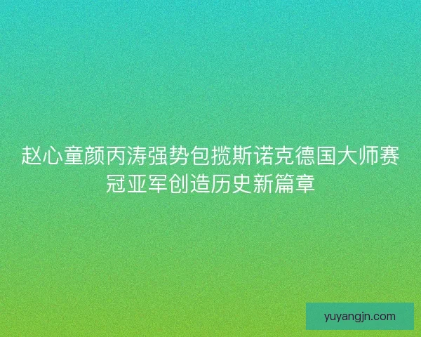 赵心童颜丙涛强势包揽斯诺克德国大师赛冠亚军创造历史新篇章