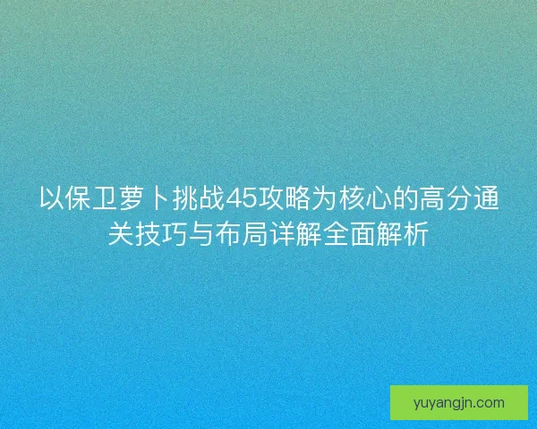 以保卫萝卜挑战45攻略为核心的高分通关技巧与布局详解全面解析