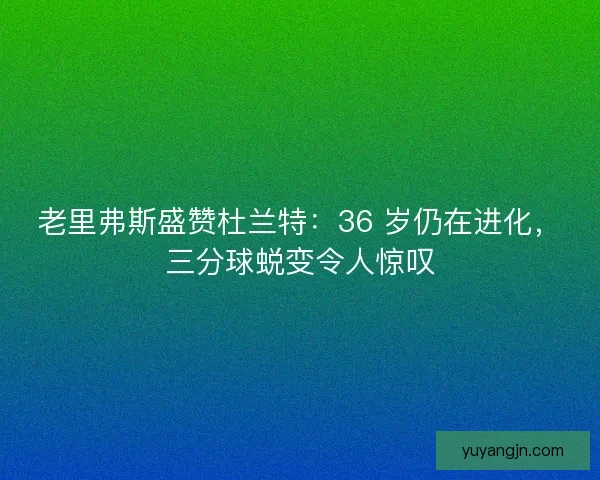 老里弗斯盛赞杜兰特：36 岁仍在进化，三分球蜕变令人惊叹