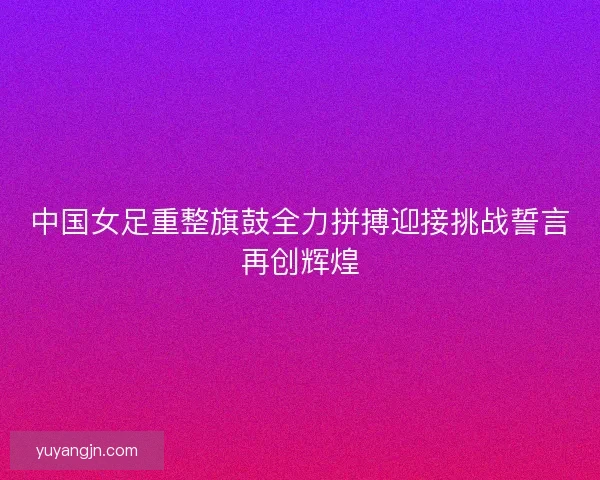 中国女足重整旗鼓全力拼搏迎接挑战誓言再创辉煌 中国女足重整旗鼓全力拼搏迎接挑战誓言再创辉煌