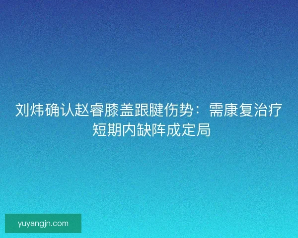 刘炜确认赵睿膝盖跟腱伤势:需康复治疗 短期内缺阵成定局 刘炜确认赵睿膝盖跟腱伤势:需康复治疗 短期内缺阵成定局