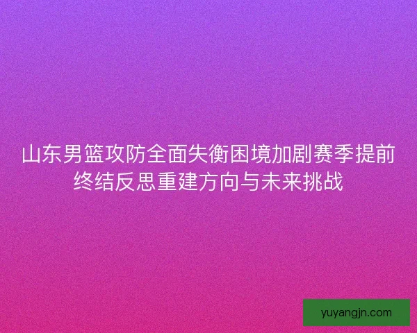 山东男篮攻防全面失衡困境加剧赛季提前终结反思重建方向与未来挑战 山东男篮攻防全面失衡困境加剧赛季提前终结反思重建方向与未来挑战