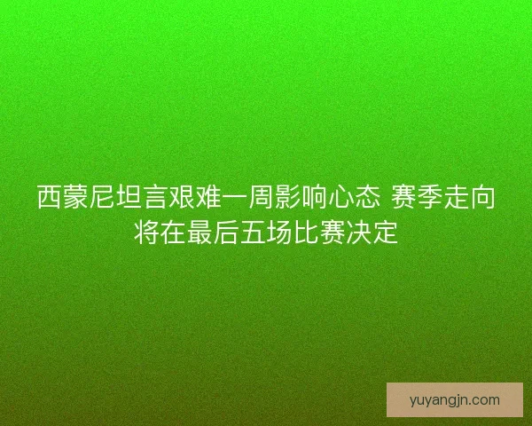 西蒙尼坦言艰难一周影响心态 赛季走向将在最后五场比赛决定