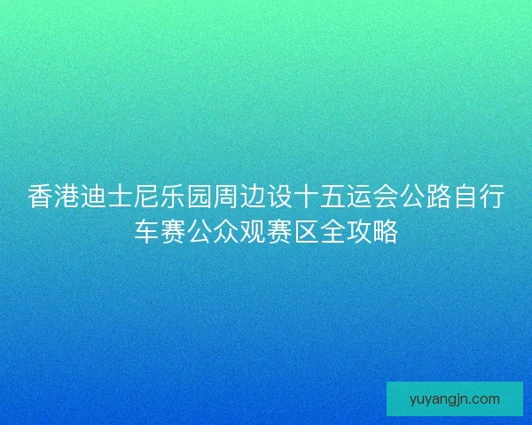 香港迪士尼乐园周边设十五运会公路自行车赛公众观赛区全攻略 香港迪士尼乐园周边设十五运会公路自行车赛公众观赛区全攻略