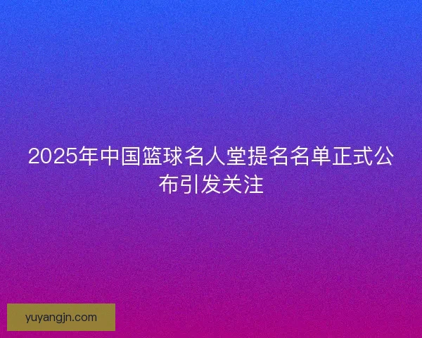2025年中国篮球名人堂提名名单正式公布引发关注 2025年中国篮球名人堂提名名单正式公布引发关注