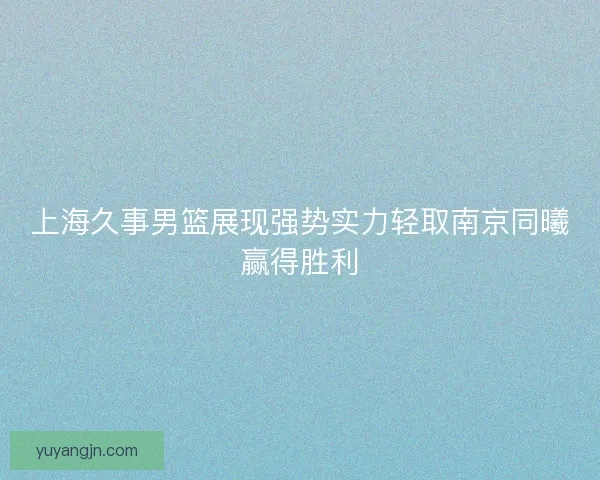 上海久事男篮展现强势实力轻取南京同曦赢得胜利 上海久事男篮展现强势实力轻取南京同曦赢得胜利