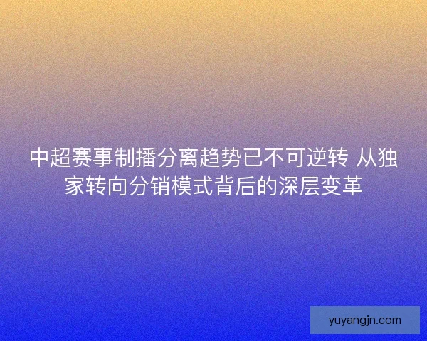 中超赛事制播分离趋势已不可逆转 从独家转向分销模式背后的深层变革