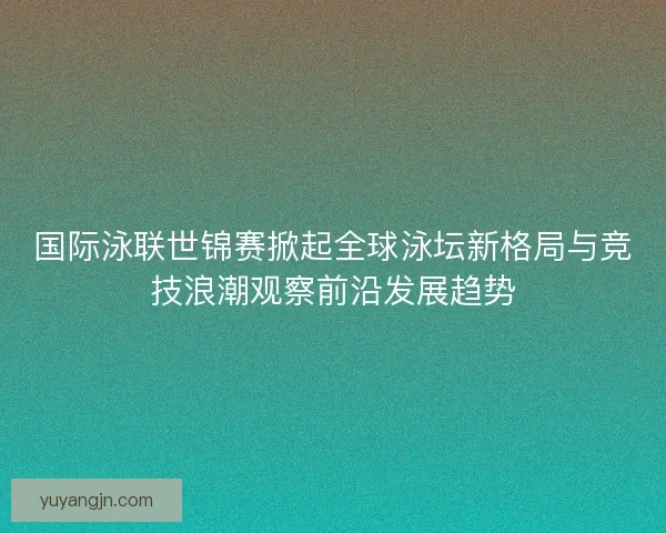 国际泳联世锦赛掀起全球泳坛新格局与竞技浪潮观察前沿发展趋势 国际泳联世锦赛掀起全球泳坛新格局与竞技浪潮观察前沿发展趋势