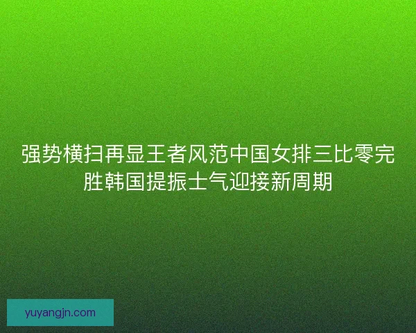 强势横扫再显王者风范中国女排三比零完胜韩国提振士气迎接新周期 强势横扫再显王者风范中国女排三比零完胜韩国提振士气迎接新周期