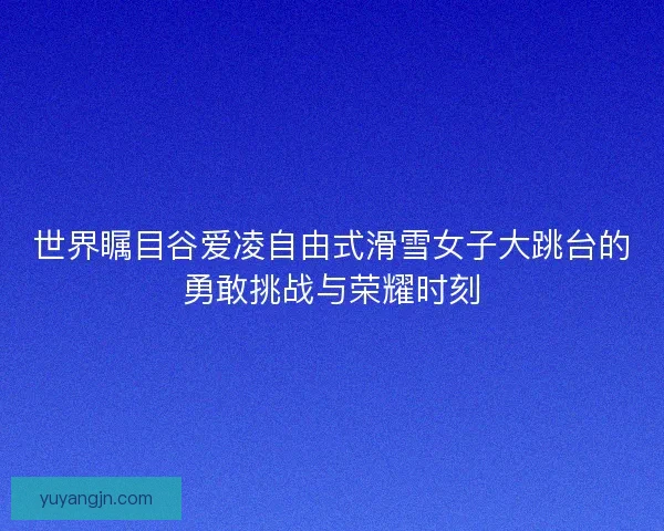 世界瞩目谷爱凌自由式滑雪女子大跳台的勇敢挑战与荣耀时刻 世界瞩目谷爱凌自由式滑雪女子大跳台的勇敢挑战与荣耀时刻