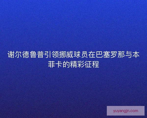 谢尔德鲁普引领挪威球员在巴塞罗那与本菲卡的精彩征程 谢尔德鲁普引领挪威球员在巴塞罗那与本菲卡的精彩征程