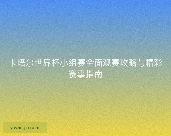 卡塔尔世界杯小组赛全面观赛攻略与精彩赛事指南