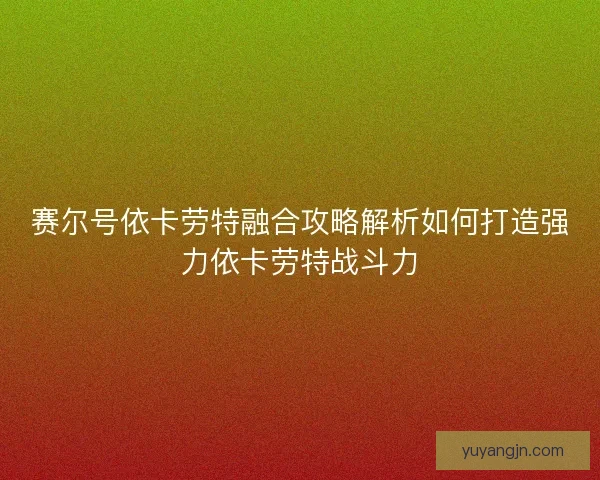 赛尔号依卡劳特融合攻略解析如何打造强力依卡劳特战斗力 赛尔号依卡劳特融合攻略解析如何打造强力依卡劳特战斗力