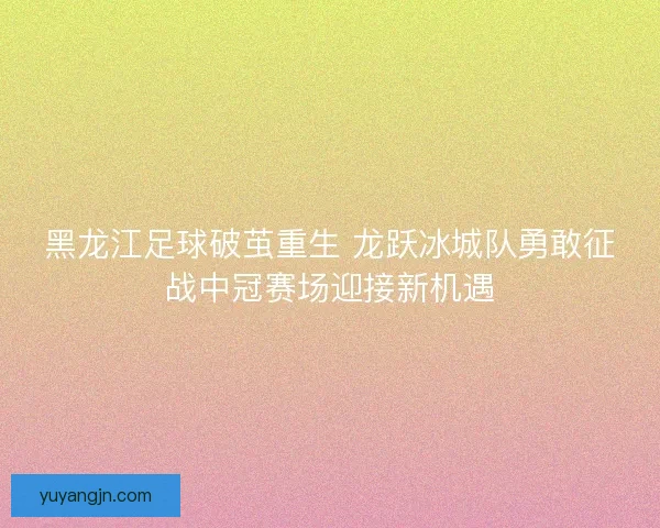 黑龙江足球破茧重生 龙跃冰城队勇敢征战中冠赛场迎接新机遇 黑龙江足球破茧重生 龙跃冰城队勇敢征战中冠赛场迎接新机遇