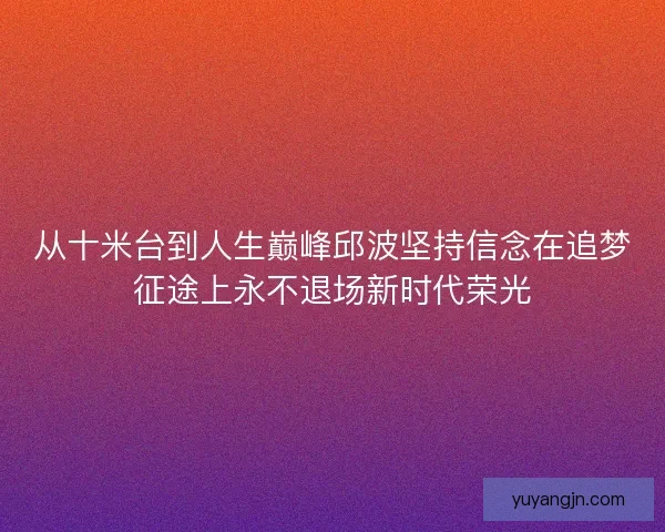 从十米台到人生巅峰邱波坚持信念在追梦征途上永不退场新时代荣光
