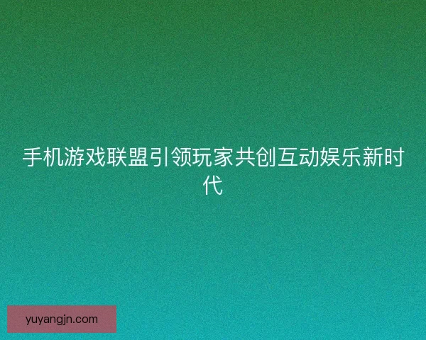 手机游戏联盟引领玩家共创互动娱乐新时代 手机游戏联盟引领玩家共创互动娱乐新时代