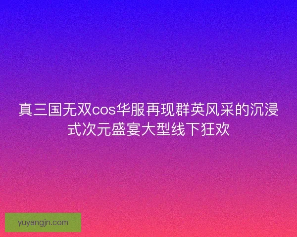 真三国无双cos华服再现群英风采的沉浸式次元盛宴大型线下狂欢