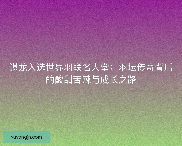 谌龙入选世界羽联名人堂:羽坛传奇背后的酸甜苦辣与成长之路 谌龙入选世界羽联名人堂:羽坛传奇背后的酸甜苦辣与成长之路