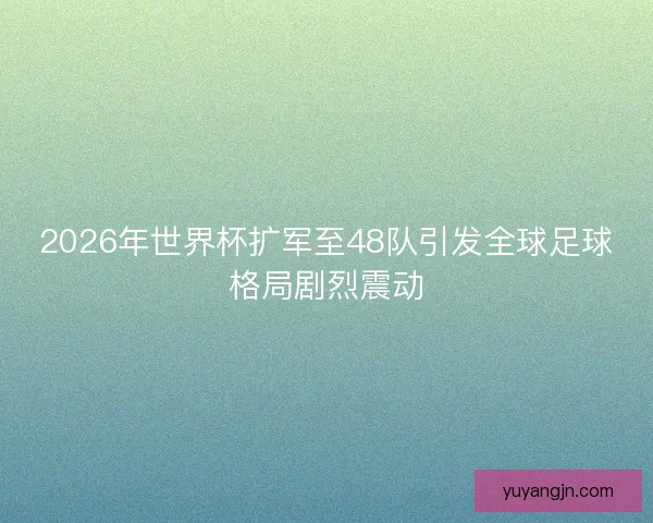 2026年世界杯扩军至48队引发全球足球格局剧烈震动 2026年世界杯扩军至48队引发全球足球格局剧烈震动
