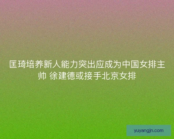 匡琦培养新人能力突出应成为中国女排主帅 徐建德或接手北京女排 匡琦培养新人能力突出应成为中国女排主帅 徐建德或接手北京女排