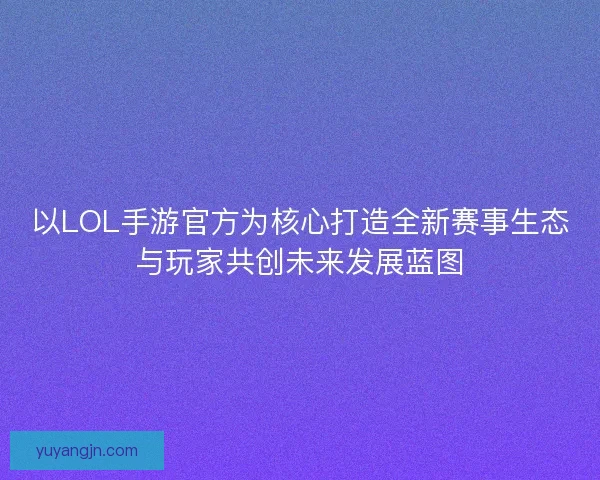 以LOL手游官方为核心打造全新赛事生态与玩家共创未来发展蓝图 以LOL手游官方为核心打造全新赛事生态与玩家共创未来发展蓝图